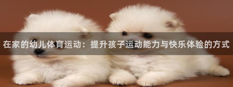 球客岛：在家的幼儿体育运动：提升孩子运动能力与快乐体验的方式